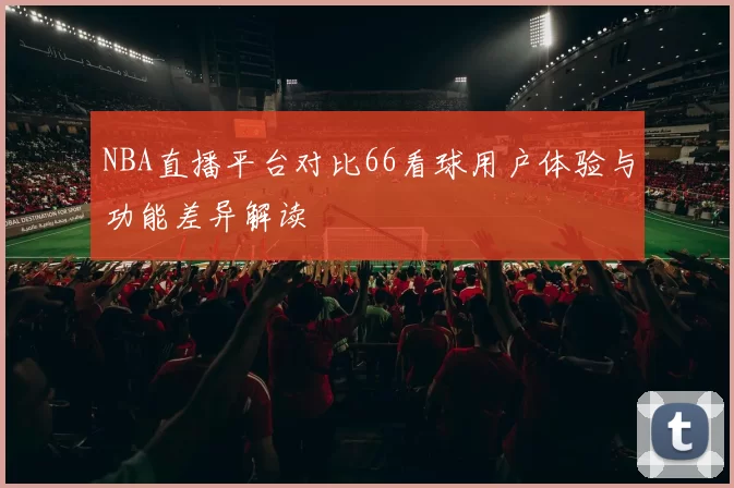 NBA直播平台对比66看球用户体验与功能差异解读