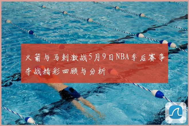 火箭与马刺激战5月9日NBA季后赛争夺战精彩回顾与分析