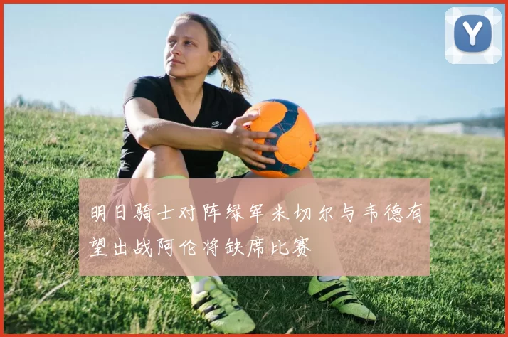 明日骑士对阵绿军米切尔与韦德有望出战阿伦将缺席比赛