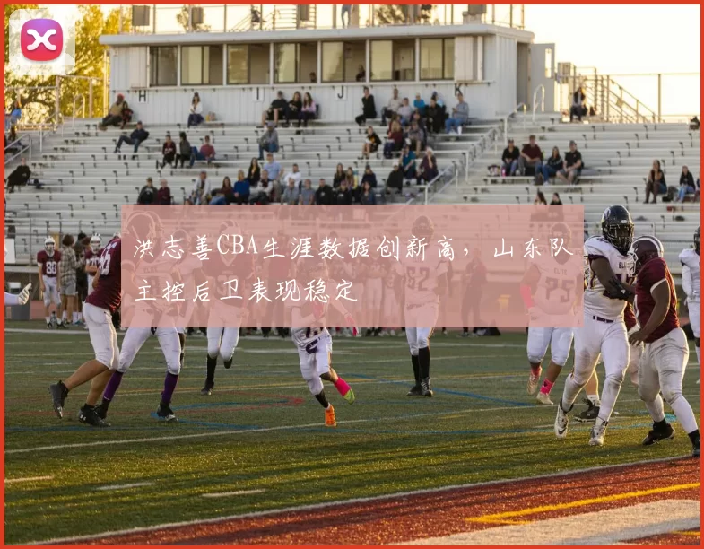洪志善CBA生涯数据创新高，山东队主控后卫表现稳定