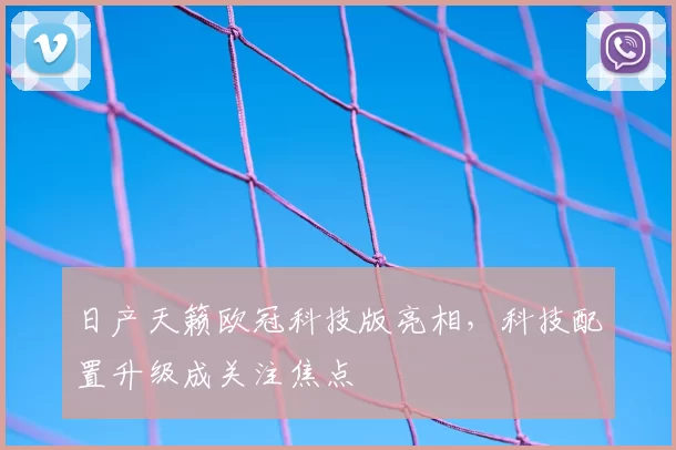 日产天籁欧冠科技版亮相，科技配置升级成关注焦点
