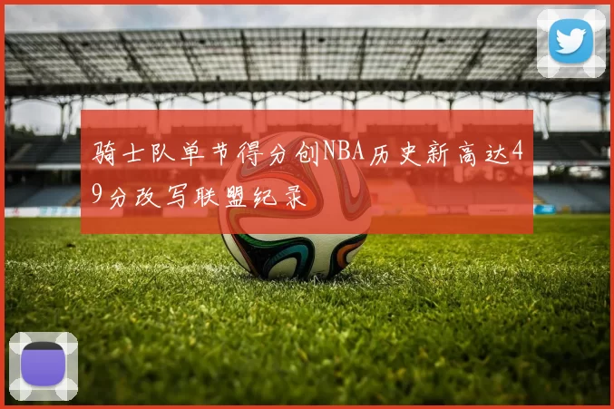 骑士队单节得分创NBA历史新高达49分改写联盟纪录