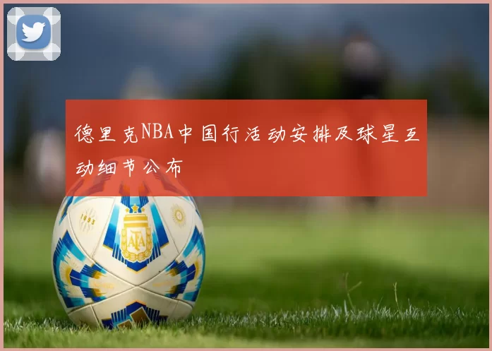 德里克NBA中国行活动安排及球星互动细节公布