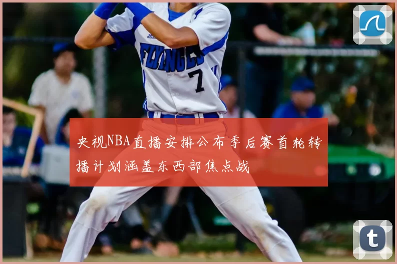 央视NBA直播安排公布季后赛首轮转播计划涵盖东西部焦点战