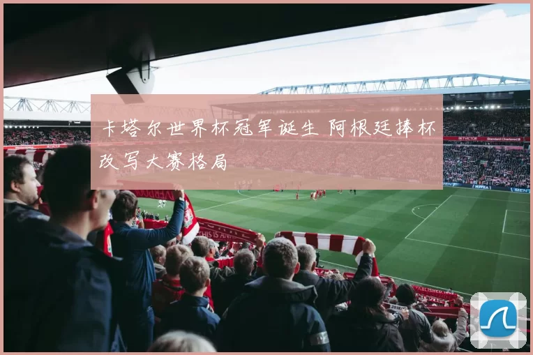 卡塔尔世界杯冠军诞生 阿根廷捧杯改写大赛格局