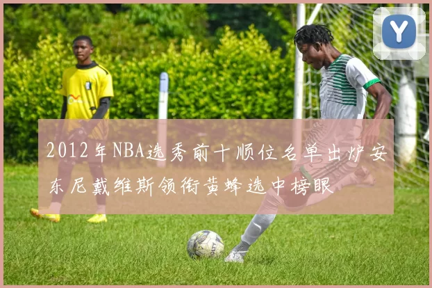 2012年NBA选秀前十顺位名单出炉安东尼戴维斯领衔黄蜂选中榜眼