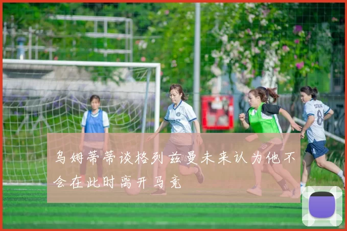 乌姆蒂蒂谈格列兹曼未来认为他不会在此时离开马竞
