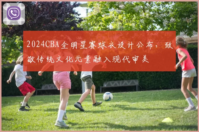 2024CBA全明星赛球衣设计公布，致敬传统文化元素融入现代审美