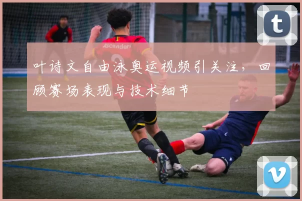 叶诗文自由泳奥运视频引关注，回顾赛场表现与技术细节