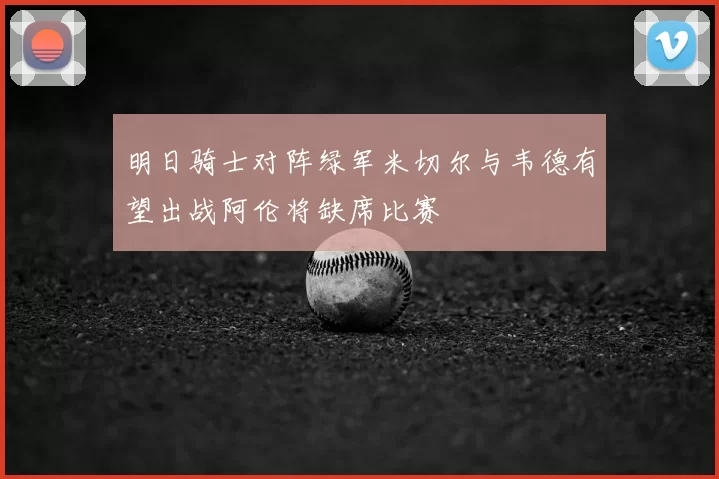 明日骑士对阵绿军米切尔与韦德有望出战阿伦将缺席比赛