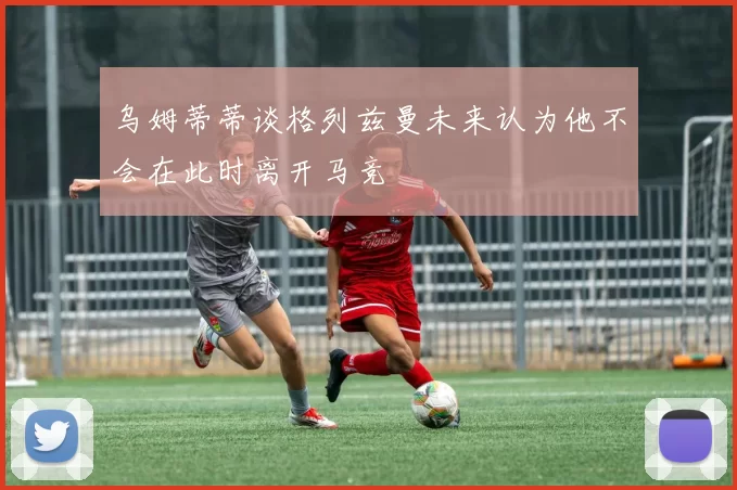 乌姆蒂蒂谈格列兹曼未来认为他不会在此时离开马竞