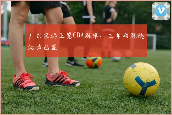 广东宏远卫冕CBA冠军，三年两冠统治力凸显