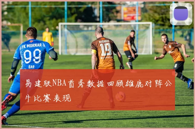 易建联NBA首秀数据回顾雄鹿对阵公牛比赛表现