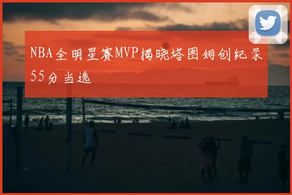 NBA全明星赛MVP揭晓塔图姆创纪录55分当选