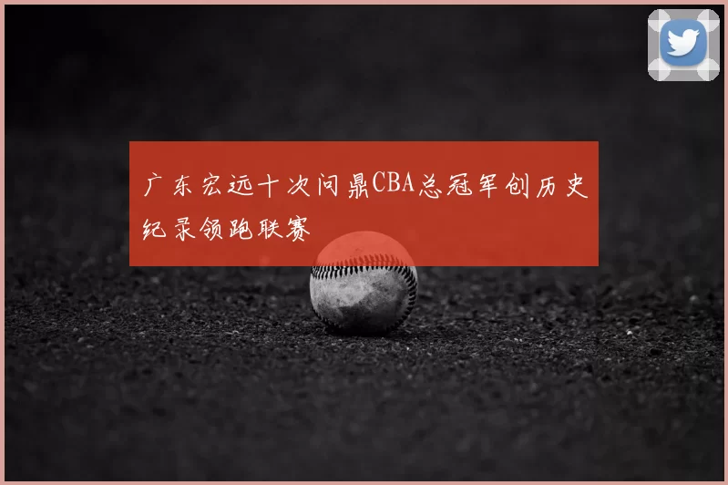 广东宏远十次问鼎CBA总冠军创历史纪录领跑联赛