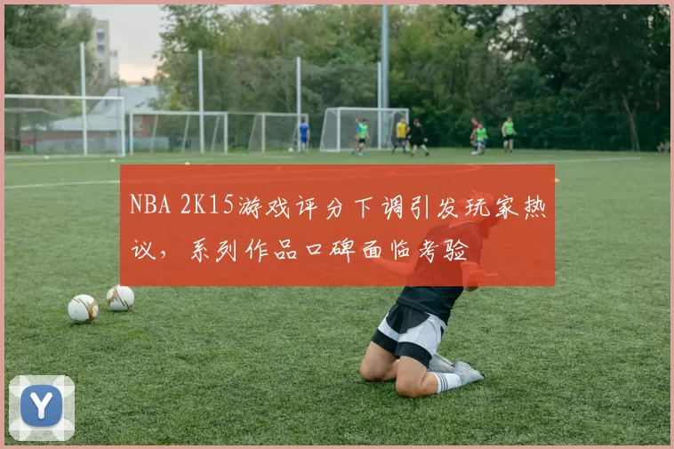 NBA 2K15游戏评分下调引发玩家热议，系列作品口碑面临考验