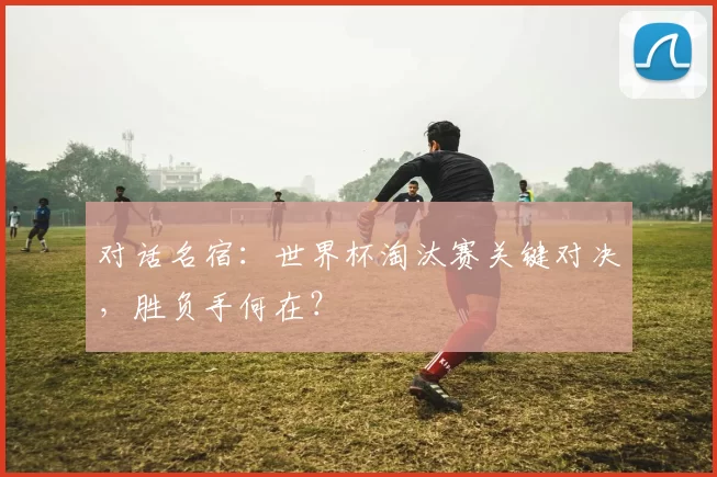 对话名宿：世界杯淘汰赛关键对决，胜负手何在？