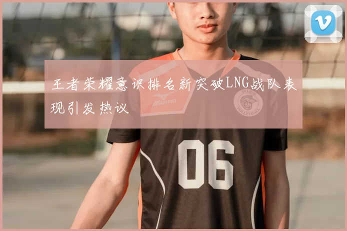 王者荣耀意识排名新突破LNG战队表现引发热议