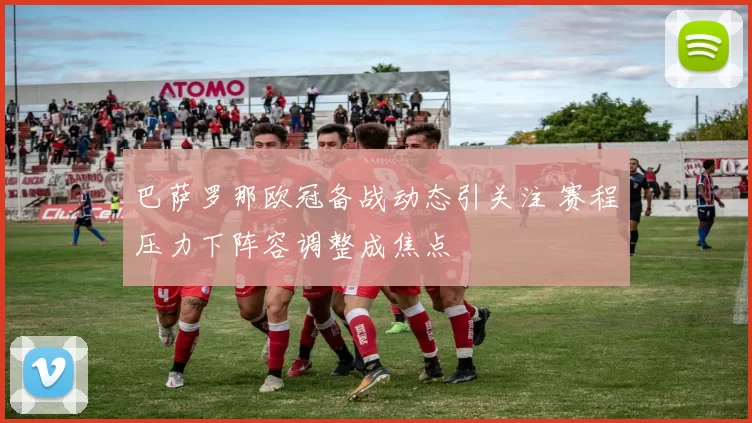 巴萨罗那欧冠备战动态引关注 赛程压力下阵容调整成焦点