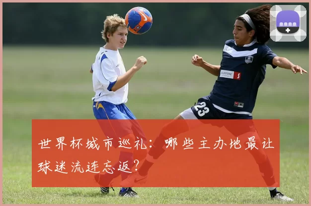 世界杯城市巡礼：哪些主办地最让球迷流连忘返？