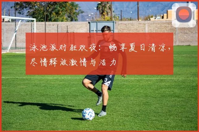 泳池派对狂欢夜：畅享夏日清凉，尽情释放激情与活力