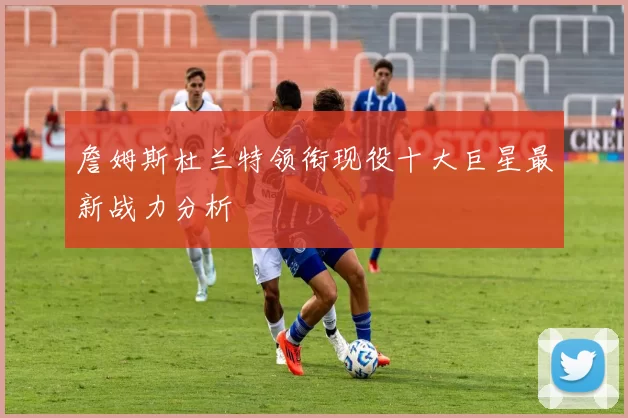 詹姆斯杜兰特领衔现役十大巨星最新战力分析