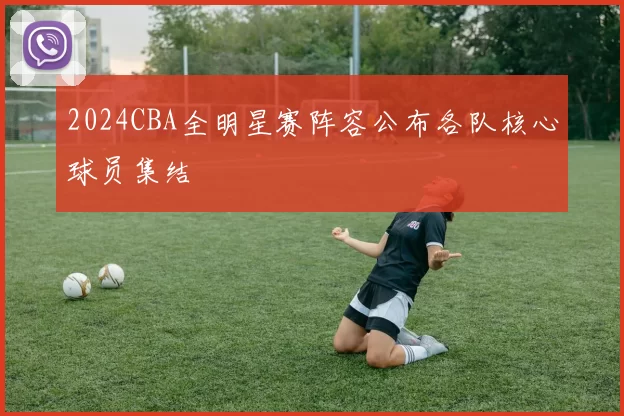 2024CBA全明星赛阵容公布各队核心球员集结