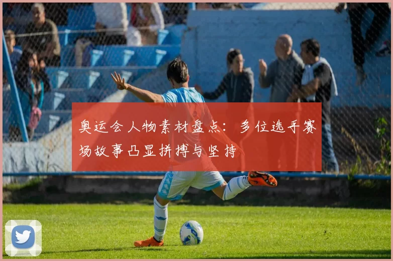 奥运会人物素材盘点：多位选手赛场故事凸显拼搏与坚持
