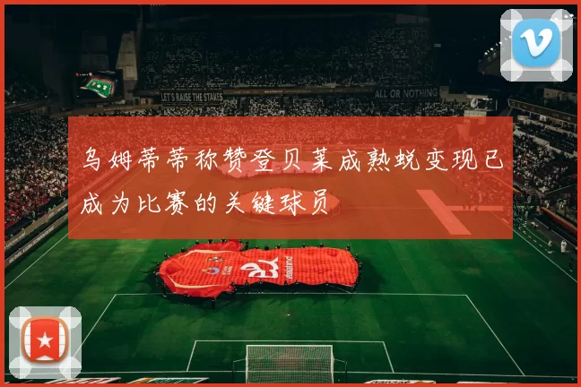 乌姆蒂蒂称赞登贝莱成熟蜕变现已成为比赛的关键球员