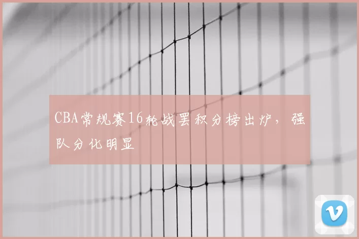 CBA常规赛16轮战罢积分榜出炉，强队分化明显