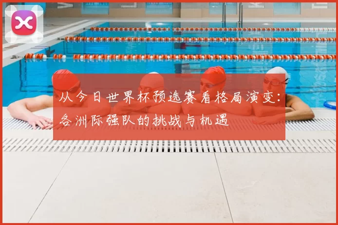 从今日世界杯预选赛看格局演变：各洲际强队的挑战与机遇