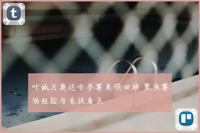 叶诚万奥运会参赛表现回顾 聚焦赛场经验与竞技看点