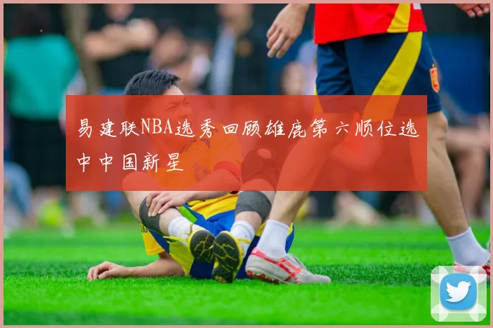 易建联NBA选秀回顾雄鹿第六顺位选中中国新星