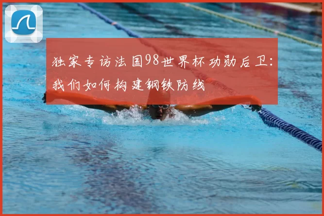 独家专访法国98世界杯功勋后卫：我们如何构建钢铁防线