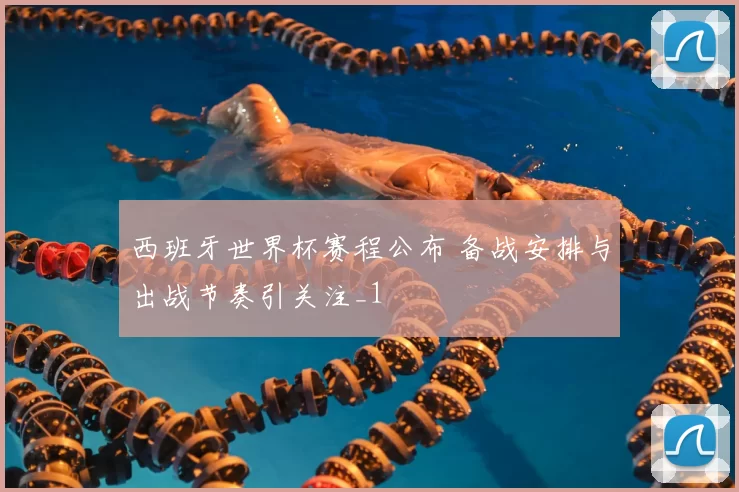 西班牙世界杯赛程公布 备战安排与出战节奏引关注_1
