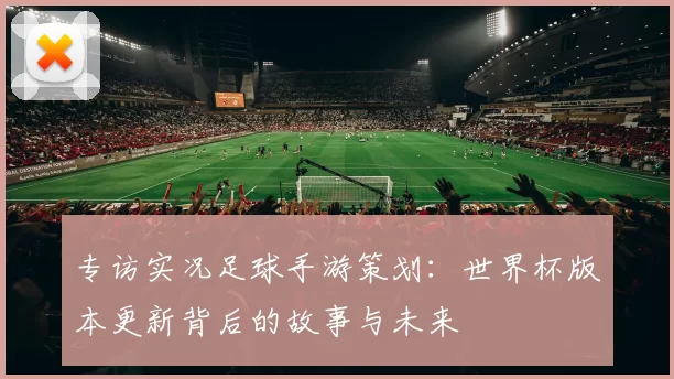 专访实况足球手游策划：世界杯版本更新背后的故事与未来