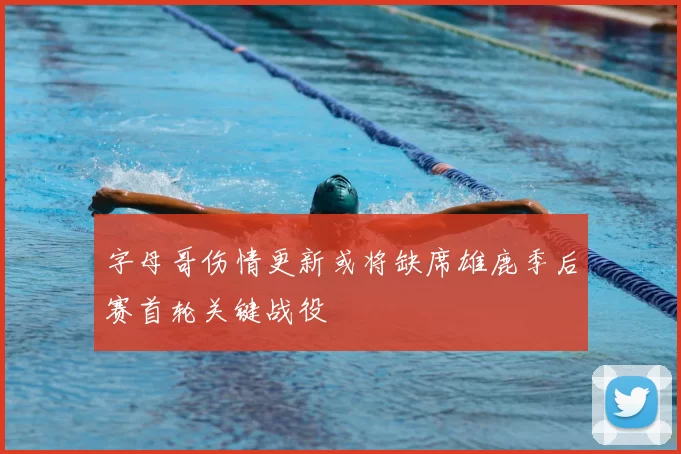 字母哥伤情更新或将缺席雄鹿季后赛首轮关键战役