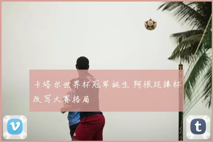 卡塔尔世界杯冠军诞生 阿根廷捧杯改写大赛格局