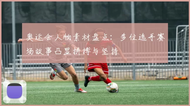 奥运会人物素材盘点：多位选手赛场故事凸显拼搏与坚持