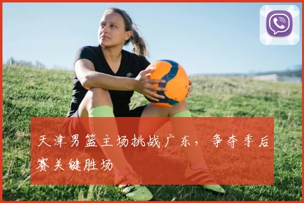 天津男篮主场挑战广东，争夺季后赛关键胜场