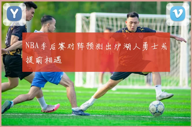 NBA季后赛对阵预测出炉湖人勇士或提前相遇