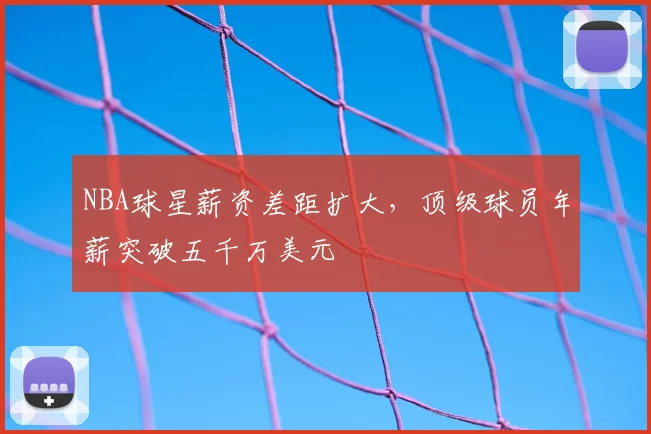 NBA球星薪资差距扩大，顶级球员年薪突破五千万美元