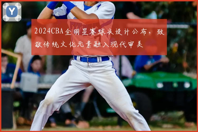 2024CBA全明星赛球衣设计公布，致敬传统文化元素融入现代审美