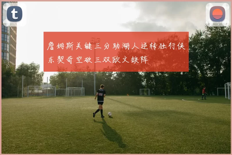 詹姆斯关键三分助湖人逆转独行侠东契奇空砍三双欧文缺阵