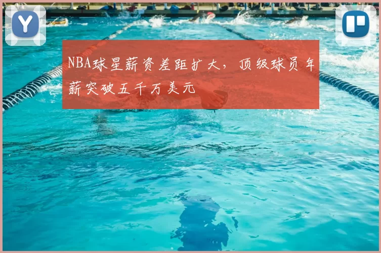 NBA球星薪资差距扩大，顶级球员年薪突破五千万美元
