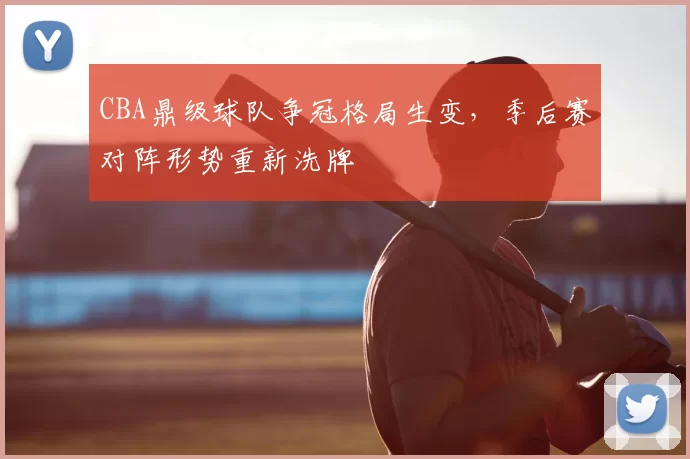 CBA鼎级球队争冠格局生变，季后赛对阵形势重新洗牌