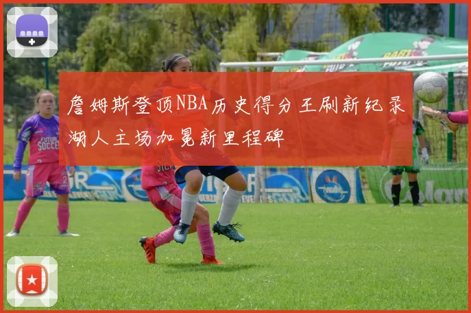 詹姆斯登顶NBA历史得分王刷新纪录湖人主场加冕新里程碑