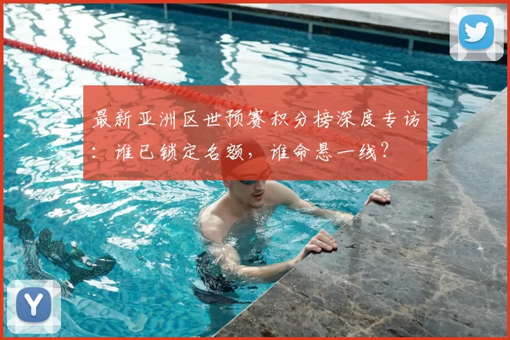 最新亚洲区世预赛积分榜深度专访：谁已锁定名额，谁命悬一线？