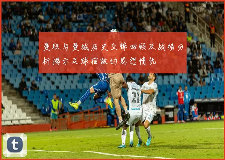 曼联与曼城历史交锋回顾及战绩分析揭示足球宿敌的恩怨情仇