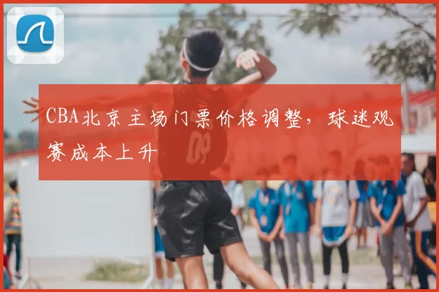 CBA北京主场门票价格调整，球迷观赛成本上升